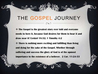 THE GOSPEL JOURNEY

 The Gospel is the greatest story ever told and everyone
needs to here it, because God desires for them to hear it and
draw near it! Ezekiel 18:32; 1 Timothy 4:2

 There is nothing more exciting and fulfilling than living
and dying for the sake of the Gospel. Whether through
suffering and success the glory of God is of the upmost
importance to the existence of a believer. 2 Cor. 11:24-33
 