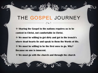 THE GOSPEL JOURNEY

 Sharing the Gospel to the nations requires us to be
content in Christ, not comfortable in Christ.
 We must be willing to get dirty and get in the trench’s
where dead hearts lie and speak to them the Words of life.
 We must be willing to be the first ones to go. Why?
Because no one is innocent.
 We must go with the church and through the church
 