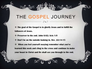 THE GOSPEL JOURNEY

 The goal of the Gospel is to glorify Jesus and to fulfill the
followers of Jesus.

 Preserver to the end. John 6:62; Acts 1:9

 Don’t be on the outside looking in. Rev. 22:14-15

 When you feel yourself swaying remember what you’ve
learned this week and cling to the cross and continue to make
your boast in Christ and He shall see you through to the end.
 