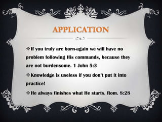 If you truly are born-again we will have no
problem following His commands, because they
are not burdensome. 1 John 5:3
Knowledge is useless if you don’t put it into
practice!
He always finishes what He starts. Rom. 8:28
 