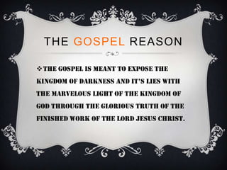 THE GOSPEL REASON

The gospel is meant to expose the
kingdom of darkness and it’s lies with
the marvelous light of the Kingdom of
God through the glorious truth of the
finished work of the Lord Jesus Christ.
 