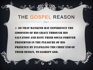 THE GOSPEL REASON

   So that mankind may experience the
goodness of His grace through His
salvation and have their souls forever
preserved in the pleasure of His
presence by fulfilling the chief end of
their design, to glorify God.
 