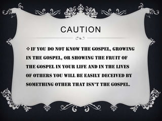 CAUTION

If you do not know the Gospel, growing
in the Gospel, or showing the fruit of
the Gospel in your life and in the lives
of others you will be easily deceived by
something other that isn’t the gospel.
 