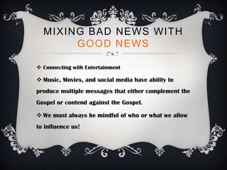 MIXING BAD NEWS WITH
       GOOD NEWS

 Connecting with Entertainment

 Music, Movies, and social media have ability to
produce multiple messages that either complement the
Gospel or contend against the Gospel.

 We must always be mindful of who or what we allow
to influence us!
 