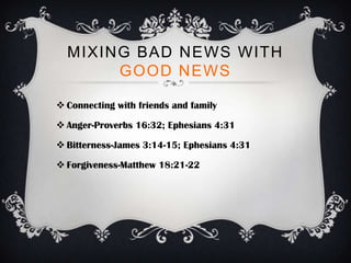 MIXING BAD NEWS WITH
       GOOD NEWS

 Connecting with friends and family

 Anger-Proverbs 16:32; Ephesians 4:31

 Bitterness-James 3:14-15; Ephesians 4:31

 Forgiveness-Matthew 18:21-22
 
