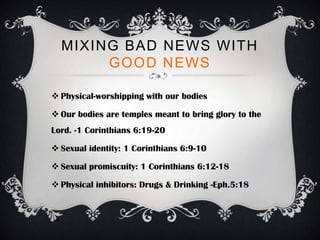 MIXING BAD NEWS WITH
       GOOD NEWS

 Physical-worshipping with our bodies

 Our bodies are temples meant to bring glory to the
Lord. -1 Corinthians 6:19-20

 Sexual identity: 1 Corinthians 6:9-10

 Sexual promiscuity: 1 Corinthians 6:12-18

 Physical inhibitors: Drugs & Drinking -Eph.5:18
 