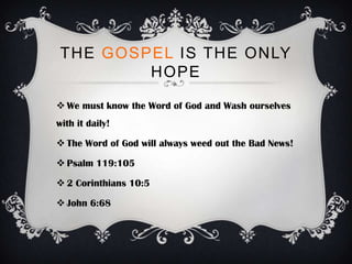 THE GOSPEL IS THE ONLY
         HOPE

 We must know the Word of God and Wash ourselves
with it daily!

 The Word of God will always weed out the Bad News!

 Psalm 119:105

 2 Corinthians 10:5

 John 6:68
 