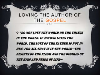 LOVING THE AUTHOR OF
      THE GOSPEL

 “do not love the world or the things
in the world. If anyone loves the
world, the love of the Father is not in
him. For all that is in the world—the
desires of the flesh and the desires of
the eyes and pride of life—
 