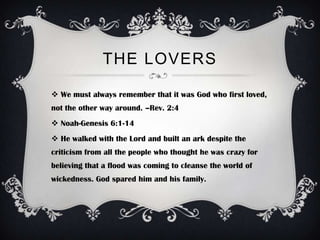 THE LOVERS

 We must always remember that it was God who first loved,
not the other way around. –Rev. 2:4
 Noah-Genesis 6:1-14
 He walked with the Lord and built an ark despite the
criticism from all the people who thought he was crazy for
believing that a flood was coming to cleanse the world of
wickedness. God spared him and his family.
 