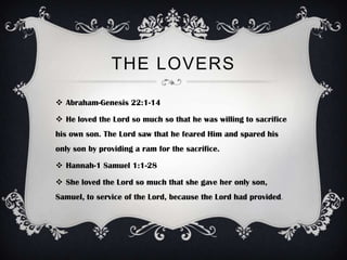 THE LOVERS

 Abraham-Genesis 22:1-14

 He loved the Lord so much so that he was willing to sacrifice
his own son. The Lord saw that he feared Him and spared his
only son by providing a ram for the sacrifice.

 Hannah-1 Samuel 1:1-28

 She loved the Lord so much that she gave her only son,
Samuel, to service of the Lord, because the Lord had provided.
 