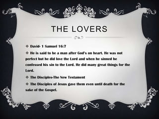 THE LOVERS
 David- 1 Samuel 16:7
 He is said to be a man after God’s on heart. He was not
perfect but he did love the Lord and when he sinned he
confessed his sin to the Lord. He did many great things for the
Lord.
 The Disciples-The New Testament
 The Disciples of Jesus gave them even until death for the
sake of the Gospel.
 
