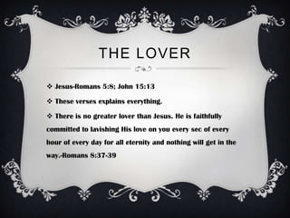 THE LOVER

 Jesus-Romans 5:8; John 15:13

 These verses explains everything.

 There is no greater lover than Jesus. He is faithfully
committed to lavishing His love on you every sec of every
hour of every day for all eternity and nothing will get in the
way.-Romans 8:37-39
 