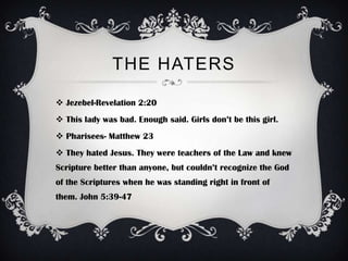 THE HATERS

 Jezebel-Revelation 2:20
 This lady was bad. Enough said. Girls don’t be this girl.
 Pharisees- Matthew 23
 They hated Jesus. They were teachers of the Law and knew
Scripture better than anyone, but couldn’t recognize the God
of the Scriptures when he was standing right in front of
them. John 5:39-47
 