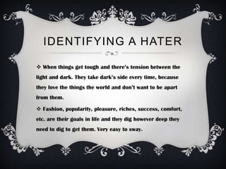 IDENTIFYING A HATER

 When things get tough and there’s tension between the
light and dark. They take dark’s side every time, because
they love the things the world and don’t want to be apart
from them.

 Fashion, popularity, pleasure, riches, success, comfort,
etc. are their goals in life and they dig however deep they
need to dig to get them. Very easy to sway.
 