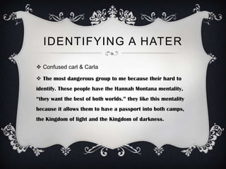 IDENTIFYING A HATER

 Confused carl & Carla

 The most dangerous group to me because their hard to
identify. These people have the Hannah Montana mentality,
“they want the best of both worlds.” they like this mentality
because it allows them to have a passport into both camps,
the Kingdom of light and the Kingdom of darkness.
 