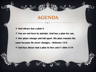  God always has a plan A

 You are not here by mistake. God has a plan for you.

 Our plans change and fall apart. His plan remains the
same because He never changes. –Hebrews 13:8

 God has always had a plan to love you!-1 John 4:19
 