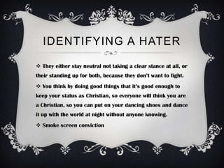 IDENTIFYING A HATER

 They either stay neutral not taking a clear stance at all, or
their standing up for both, because they don’t want to fight.
 You think by doing good things that it’s good enough to
keep your status as Christian, so everyone will think you are
a Christian, so you can put on your dancing shoes and dance
it up with the world at night without anyone knowing.
 Smoke screen conviction
 