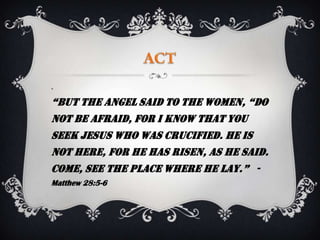 




“But the angel said to the women, “do
not be afraid, for I know that you
seek Jesus who was crucified. He is
not here, for he has risen, as he said.
Come, see the place where he lay.” -
Matthew 28:5-6
 
