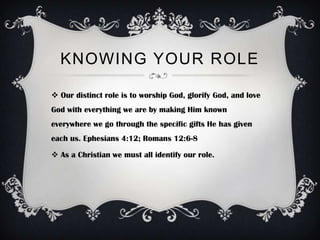 KNOWING YOUR ROLE

 Our distinct role is to worship God, glorify God, and love
God with everything we are by making Him known
everywhere we go through the specific gifts He has given
each us. Ephesians 4:12; Romans 12:6-8

 As a Christian we must all identify our role.
 