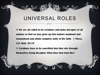 UNIVERSAL ROLES

 We are all called to be co-labors and make disciples of all
nations so that we may grow up into mature manhood and
womanhood and attain complete unity of the faith. 1 Thess.
3:2; Matt. 28:19

 Co-labors have to be sanctified into that role through
themselves being discipled. What does that look like?
 
