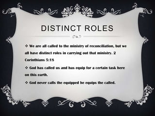 DISTINCT ROLES

 We are all called to the ministry of reconciliation, but we
all have distinct roles in carrying out that ministry. 2
Corinthians 5:18

 God has called us and has equip for a certain task here
on this earth.

 God never calls the equipped he equips the called.
 