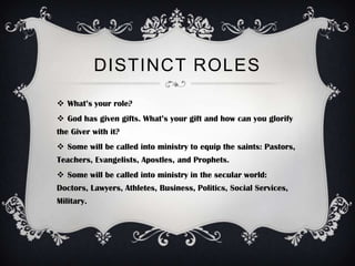 DISTINCT ROLES
 What’s your role?
 God has given gifts. What’s your gift and how can you glorify
the Giver with it?
 Some will be called into ministry to equip the saints: Pastors,
Teachers, Evangelists, Apostles, and Prophets.
 Some will be called into ministry in the secular world:
Doctors, Lawyers, Athletes, Business, Politics, Social Services,
Military.
 