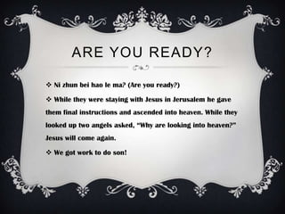 ARE YOU READY?

 Ni zhun bei hao le ma? (Are you ready?)

 While they were staying with Jesus in Jerusalem he gave
them final instructions and ascended into heaven. While they
looked up two angels asked, “Why are looking into heaven?”
Jesus will come again.

 We got work to do son!
 