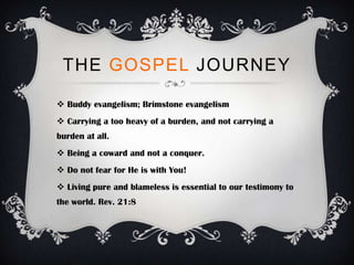 THE GOSPEL JOURNEY

 Buddy evangelism; Brimstone evangelism
 Carrying a too heavy of a burden, and not carrying a
burden at all.
 Being a coward and not a conquer.
 Do not fear for He is with You!
 Living pure and blameless is essential to our testimony to
the world. Rev. 21:8
 