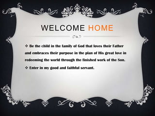 WELCOME HOME

 Be the child in the family of God that loves their Father
and embraces their purpose in the plan of His great love in
redeeming the world through the finished work of the Son.

 Enter in my good and faithful servant.
 
