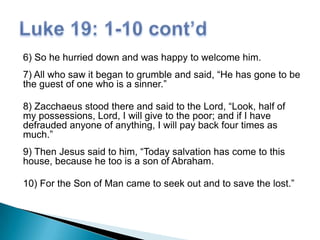 6) So he hurried down and was happy to welcome him.
7) All who saw it began to grumble and said, “He has gone to be
the guest of one who is a sinner.”
8) Zacchaeus stood there and said to the Lord, “Look, half of
my possessions, Lord, I will give to the poor; and if I have
defrauded anyone of anything, I will pay back four times as
much.”
9) Then Jesus said to him, “Today salvation has come to this
house, because he too is a son of Abraham.
10) For the Son of Man came to seek out and to save the lost.”

 