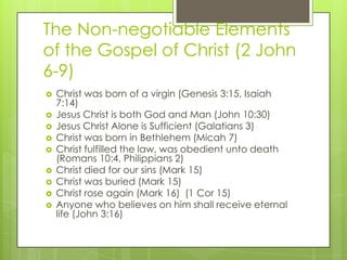 The Non-negotiable Elements
of the Gospel of Christ (2 John
6-9)
 Christ was born of a virgin (Genesis 3:15, Isaiah
7:14)...