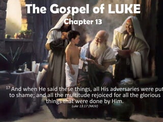 The Gospel of LUKE
                      Chapter 13




17 Andwhen He said these things, all His adversaries were put
 to shame; and all the multitude rejoiced for all the glorious
              things that were done by Him.
                         Luke 13:17 (NKJV)
 