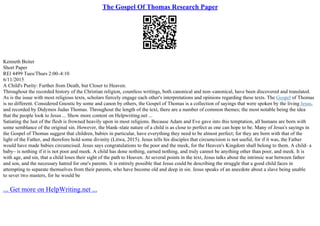 The Gospel Of Thomas Research Paper
Kenneth Beiter
Short Paper
REl 4499 Tues/Thurs 2:00–4:10
6/11/2015
A Child's Purity: Further from Death, but Closer to Heaven.
Throughout the recorded history of the Christian religion, countless writings, both canonical and non–canonical, have been discovered and translated.
As is the issue with most religious texts, scholars fiercely engage each other's interpretations and opinions regarding these texts. The Gospel of Thomas
is no different. Considered Gnostic by some and canon by others, the Gospel of Thomas is a collection of sayings that were spoken by the living Jesus,
and recorded by Didymos Judas Thomas. Throughout the length of the text, there are a number of common themes; the most notable being the idea
that the people look to Jesus ... Show more content on Helpwriting.net ...
Satiating the lust of the flesh is frowned heavily upon in most religions. Because Adam and Eve gave into this temptation, all humans are born with
some semblance of the original sin. However, the blank–slate nature of a child is as close to perfect as one can hope to be. Many of Jesus's sayings in
the Gospel of Thomas suggest that children, babies in particular, have everything they need to be almost perfect; for they are born with that of the
light of the Father, and therefore hold some divinity (Litwa, 2015). Jesus tells his disciples that circumcision is not useful, for if it was, the Father
would have made babies circumcised. Jesus says congratulations to the poor and the meek, for the Heaven's Kingdom shall belong to them. A child– a
baby– is nothing if it is not poor and meek. A child has done nothing, earned nothing, and truly cannot be anything other than poor, and meek. It is
with age, and sin, that a child loses their sight of the path to Heaven. At several points in the text, Jesus talks about the intrinsic war between father
and son, and the necessary hatred for one's parents. It is entirely possible that Jesus could be describing the struggle that a good child faces in
attempting to separate themselves from their parents, who have become old and deep in sin. Jesus speaks of an anecdote about a slave being unable
to sever two masters, for he would be
... Get more on HelpWriting.net ...
 
