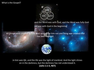 What is the Gospel? In the beginning was the Word, and the Word was with God, and the Word was fully God.  The Word was with God in the beginning.  All things were created by him, and apart from him not one thing was created that has been created.  In him was life, and the life was the light of mankind. And the light shines on in the darkness, but the darkness has not understood it. (John 1:1-5, NET) 