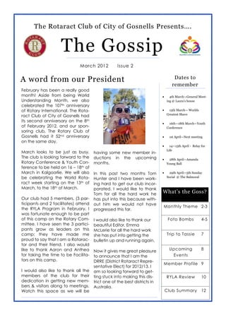 The Rotaract Club of City of Gosnells Presents….


                    The Gossip
                              March 2012          Issue 2


A word from our President                                                       Dates to
                                                                               remember
February has been a really good
month! Aside from being World                                                 4th March—General Meet-
Understanding Month, we also                                                ing  @  Laura’s  house
celebrated the 107th anniversary
of Rotary International. The Rota-                                           15th March— Worlds
                                                                            Greatest Shave
ract Club of City of Gosnells had
its second anniversary on the 8th
                                                                             16th—18th March—Youth
of February 2012, and our spon-                                             Conference
soring club, The Rotary Club of
Gosnells had it 52nd anniversary                                             1st April—Next meeting
on the same day.
                                                                              14—15th April - Relay for
                                                                            Life
March looks to be just as busy.       having some new member in-
The club is looking forward to the    ductions in the upcoming               28th April—Amanda
Rotary Conference & Youth Con-        months.                               Young Ball
ference to be held on 16 – 18th of
March in Kalgoorlie. We will also     In this past two months Tom             29th April—5th Sunday
be celebrating the World Rota-        Hunter and I have been work-          Social @ The Balmoral
ract week starting on the 13th of     ing hard to get our club incor-
March, to the 18th of March.          porated. I would like to thank
                                      Tom for all the hard work he         What’s  the  Goss?
Our club had 5 members, (3 par-       has put into this because with-
ticipants and 2 facilitates) attend   out him we would not have
                                                                           Monthly Theme 2-3
the RYLA Program in February. I       progressed this far.
was fortunate enough to be part
of this camp on the Rotary Com-       I would also like to thank our         Foto Bombs             4-5
mittee. I have seen the 3 partici-    beautiful Editor, Emma
pants grow as leaders on this         McLerie for all the hard work
camp; they have made me               she has put into getting the          Trip to Tassie          7
proud to say that I am a Rotarac-     bulletin up and running again.
tor and their friend. I also would
like to thank Aaron and Anthea        Now it gives me great pleasure         Upcoming               8
for taking the time to be Facilita-   to announce that I am the               Events
tors on this camp.                    DRRE (District Rotaract Repre-
                                                                           Member Profile 9
                                      sentative Elect) for 2012/13. I
I would also like to thank all the    am so looking forward to get-
members of the club for their         ting stuck into making this dis-      RYLA Review             10
dedication in getting new mem-        trict one of the best districts in
bers & visitors along to meetings.    Australia.
Watch this space as we will be                                             Club Summary             12
 
