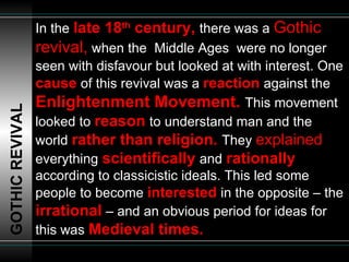 In the   late 18 th  century,  there was a  Gothic revival,   when the  Middle Ages  were no longer seen with disfavour but looked at with interest. One   cause   of this revival was a  reaction   against the  Enlightenment Movement.  This movement looked to  reason   to understand man and the world  rather than religion.  They  explained   everything   scientifically   and   rationally   according to classicistic ideals. This led some people to become  interested   in the opposite – the  irrational   – and an obvious period for ideas for this was   Medieval times. GOTHIC REVIVAL 