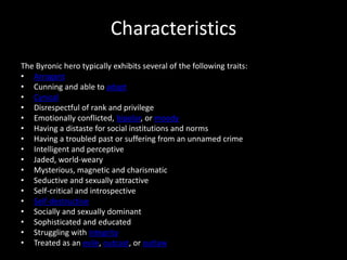 Characteristics
The Byronic hero typically exhibits several of the following traits:
• Arrogant
• Cunning and able to adapt
• Cynical
• Disrespectful of rank and privilege
• Emotionally conflicted, bipolar, or moody
• Having a distaste for social institutions and norms
• Having a troubled past or suffering from an unnamed crime
• Intelligent and perceptive
• Jaded, world-weary
• Mysterious, magnetic and charismatic
• Seductive and sexually attractive
• Self-critical and introspective
• Self-destructive
• Socially and sexually dominant
• Sophisticated and educated
• Struggling with integrity
• Treated as an exile, outcast, or outlaw
 