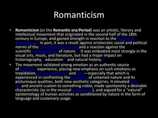 Romanticism
• Romanticism (or the Romantic era/Period) was an artistic, literary and
  intellectual movement that originated in the second half of the 18th
  century in Europe, and gained strength in reaction to the Industrial
  Revolution.[1] In part, it was a revolt against aristocratic social and political
  norms of the Age of Enlightenment and a reaction against the
  scientific rationalization of nature.[2] It was embodied most strongly in the
  visual arts, music, and literature, but had a major impact on
  historiography,[3]education[4] and natural history.[5]
• The movement validated strong emotion as an authentic source
  of aesthetic experience, placing new emphasis on such emotions as
  trepidation, horror and terror and awe—especially that which is
  experienced in confronting the sublimity of untamed nature and its
  picturesque qualities, both new aesthetic categories. It elevated folk
  art and ancient custom to something noble, made spontaneity a desirable
  characteristic (as in the musical impromptu), and argued for a "natural"
  epistemology of human activities as conditioned by nature in the form of
  language and customary usage.
 