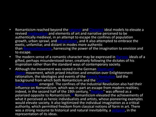 •   Romanticism reached beyond the rational and Classicist ideal models to elevate a
    revived medievalism and elements of art and narrative perceived to be
    authentically medieval, in an attempt to escape the confines of population
    growth, urban sprawl, andindustrialism, and it also attempted to embrace the
    exotic, unfamiliar, and distant in modes more authentic
    than Rococochinoiserie, harnessing the power of the imagination to envision and
    to escape.
•   The modern sense of a romantic character may be expressed in Byronic ideals of a
    gifted, perhaps misunderstood loner, creatively following the dictates of his
    inspiration rather than the standard ways of contemporary society.
•   Although the movement was rooted in the German Sturm und
    Drang movement, which prized intuition and emotion over Enlightenment
    rationalism, the ideologies and events of the French Revolution laid the
    background from which both Romanticism and the Counter-
    Enlightenment emerged. The confines of the Industrial Revolution also had their
    influence on Romanticism, which was in part an escape from modern realities;
    indeed, in the second half of the 19th century, "Realism" was offered as a
    polarized opposite to Romanticism.[6] Romanticism elevated the achievements of
    what it perceived as heroic individualists and artists, whose pioneering examples
    would elevate society. It also legitimized the individual imagination as a critical
    authority, which permitted freedom from classical notions of form in art. There
    was a strong recourse to historical and natural inevitability, a zeitgeist, in the
    representation of its ideas.
 