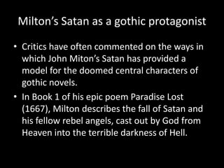 Milton’s Satan as a gothic protagonist
• Critics have often commented on the ways in
  which John Miton’s Satan has provided a
  model for the doomed central characters of
  gothic novels.
• In Book 1 of his epic poem Paradise Lost
  (1667), Milton describes the fall of Satan and
  his fellow rebel angels, cast out by God from
  Heaven into the terrible darkness of Hell.
 