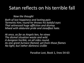Satan reflects on his terrible fall
       Now the thought
Both of lost happiness and lasting pain
Torments him; round he throws his baleful eyes
That witnessed huge affliction and dismay
Mixed with obdurate pride and steadfast hate.

At once, as far as Angels ken, he views
The dismal situation waste and wild.
A dungeon horible, on all sides round,
As one great furnace flamed; yet from those flames
No light; but rather darkness visible

                    Paradise Lost, Book 1, lines 54-63
 