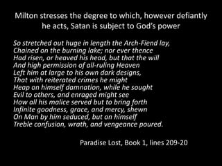 Milton stresses the degree to which, however defiantly
        he acts, Satan is subject to God’s power
So stretched out huge in length the Arch-Fiend lay,
Chained on the burning lake; nor ever thence
Had risen, or heaved his head, but that the will
And high permission of all-ruling Heaven
Left him at large to his own dark designs,
That with reiterated crimes he might
Heap on himself damnation, while he sought
Evil to others, and enraged might see
How all his malice served but to bring forth
Infinite goodness, grace, and mercy, shewn
On Man by him seduced, but on himself
Treble confusion, wrath, and vengeance poured.

                     Paradise Lost, Book 1, lines 209-20
 