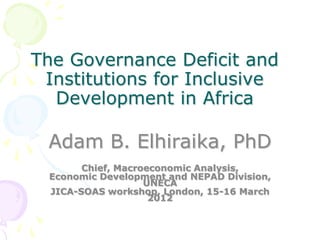 The Governance Deficit and
Institutions for Inclusive
Development in Africa
Adam B. Elhiraika, PhD
Chief, Macroeconomic Analysis,
Economic Development and NEPAD Division,
UNECA
JICA-SOAS workshop, London, 15-16 March
2012
 