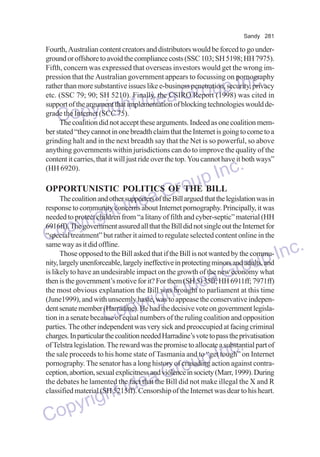 Sandy 281

Fourth, Australian content creators and distributors would be forced to go underground or offshore to avoid the compliance costs (SSC 103; SH 5198; HH 7975).
Fifth, concern was expressed that overseas investors would get the wrong impression that the Australian government appears to focussing on pornography
rather than more substantive issues like e-business penetration, security, privacy
etc. (SSC 79; 90; SH 5210). Finally, the CSIRO Report (1998) was cited in
support of the argument that implementation of blocking technologies would degrade the Internet (SCC 75).
The coalition did not accept these arguments. Indeed as one coalition member stated “they cannot in one breadth claim that the Internet is going to come to a
grinding halt and in the next breadth say that the Net is so powerful, so above
anything governments within jurisdictions can do to improve the quality of the
content it carries, that it will just ride over the top. You cannot have it both ways”
(HH 6920).

p Inc.
a Grou
e
right Id
Copy

Inc.
p
OPPORTUNISTIC POLITICS OF ou BILL
THE
Gr
The coalition and other supporters of the Bill argued that the legislation was in
a
response to community concernse Internet pornography. Principally, it was
Id“aabout of filth and cyber-septic” material (HH
needed to protect children from litany
ghtassured all that the Bill did not single out the Internet for
6916ff). The government
pyri but rather it aimed to regulate selected content online in the
“special
Co treatment”offline.
same way as it did
.
Those opposed to the Bill asked that if the Bill is not wanted by the commu- nc
nity, largely unenforceable, largely ineffective in protecting minors and adults,p
and
uwhat I
ro7971ff)
is likely to have an undesirable impact on the growth of the new economy
then is the government’s motive for it? For them (SH 5135ff; HH 6911ff;
a G at this time
the most obvious explanation the Bill was brought to parliament
t Ideconservative indepen(June1999), and with unseemly haste, washappease the
rhadg todecisive vote on government legisladent senate member (Harradine).y
p He i theof the ruling coalition and opposition
tion in a senate because of equal numbers
Co was very sick and preoccupied at facing criminal
parties. The other independent
charges. In particular the coalition needed Harradine’s vote to pass the privatisation
of Telstra legislation. The reward was the promise to allocate a substantial part of
the sale proceeds to his home state of Tasmania and to “get tough” on Internet
pornography. The senator has a long history of crusading action against contraception, abortion, sexual explicitness and violence in society (Marr, 1999). During
the debates he lamented the fact that the Bill did not make illegal the X and R
classified material (SH 5215ff). Censorship of the Internet was dear to his heart.

Inc.
oup
Gr
Idea
ight
pyr
Co

 