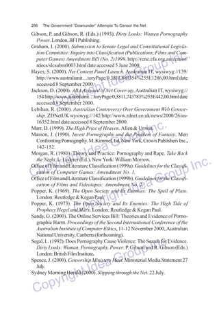 286

The Government “Downunder” Attempts To Censor the Net

Gibson, P. and Gibson, R. (Eds.) (1993). Dirty Looks: Women Pornography
Power. London, BFI Publishing.
Graham, I. (2000). Submission to Senate Legal and Constitutional Legislation Committee: Inquiry into Classification (Publications, Films and Computer Games) Amendment Bill (No. 2)1999. http://rene.efa.org.au/censor/
rdocs/slcsubm0003.html date accessed 5 June 2000.
Hayes, S. (2000). Net Content Panel Launch. Australian IT, wysiwyg://139/
http://www.australianit…toryPage/0.3811,889354%255E1286,00.html date
accessed 8 September 2000.
Jackson, D. (2000). ABA Accused of Net Cover-up. Australian IT, wysiwyg://
154/http://www.australianit…toryPage/0,3811,743783%255E442,00.html date
accessed 8 September 2000.
Lebihan, R. (2000). Australian Controversy Over Government Web Censorship. ZDNetUK wysiwyg://142/http://www.zdnet.co.uk/news/2000/26/ns16352.html date accessed 8 September 2000.
Marr, D. (1999). The High Price of Heaven. Allen & Unwin.
Masson, J. (1990). Incest Pornography and the Problem of Fantasy. Men
Confronting Pornography. M. Kimmel, Ed. New York, Crown Publishers Inc.,
142-152.
Morgan, R. (1980). Theory and Practice: Pornography and Rape. Take Back
the Night. L. Lederer (Ed.), New York: William Morrow.
Office of Film and Literature Classification (1999a). Guidelines for the Classification of Computer Games: Amendment No. 1.
Office of Film and Literature Classification (1999b). Guidelines for the Classification of Films and Videotapes: Amendment No. 2.
Popper, K. (1969). The Open Society and Its Enemies: The Spell of Plato.
London: Routledge & Kegan Paul.
Popper, K. (1973). The Open Society and Its Enemies: The High Tide of
Prophecy Hegel and Marx. London: Routledge & Kegan Paul.
Sandy, G. (2000). The Online Services Bill: Theories and Evidence of Pornographic Harm. Proceedings of the Second International Conference of the
Australian Institute of Computer Ethics, 11-12 November 2000, Australian
National University, Canberra (forthcoming).
Segal, L. (1992). Does Pornography Cause Violence: The Search for Evidence.
Dirty Looks: Woman, Pornography, Power. P. Gibson and R. Gibson (Eds.)
London: British Film Institute.
Spence, J. (2000). Censorship Ministers Meet. Ministerial Media Statement 27
July.
Sydney Morning Herald (2000). Slipping through the Net. 22 July.

nc.
up I
Gro
dea
ht I
yrig
Cop

nc.
up I
Gro
dea
ht I
yrig
Inc.
Cop
oup
Gr
Idea
ight
pyr
Co

dea
ht I
yrig
Cop

nc.
up I
Gro

 