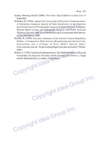 Sandy 287

Sydney Morning Herald (2000). Porn Sites Head Offshore to Beat Law. 6
September.
Whitaker, R. (1994). Against the Censorship of Electronic Communication:
A Libertarian Argument Against all State Interference in the Provision
and Transmission of Pornographic Imagery on Data Networks, Computer
Bulletin Board systems and Information Services, and Public Switched
Telephone Services. http://www.libertarian.org/LA/censcomm.html date accessed 24 February 2000.
Whittle, R. (1998). Executive Summary of the Internet Content Regulation
Debate: A Comparison Table between Broadcasting and Internet Communications and a Critique of Peter Webb’s Speech. http://
www.ozemail.com.au/~firstpr/contreg/bigpic.htm date accessed 27 March,
2000.
Wilson, E. (1992). Feminist Fundamentalism: The Shifting Politics of Sex and
Censorship. Sex Exposed: Sexuality and the Pornography Debate. L. Segal
and M. McIntosh (Eds.), London: Virago Press.

p Inc.
a Grou
e
right Id
Copy

Inc.
oup
Gr
Idea
ght
pyri
Co
dea
ht I
yrig
Cop

nc.
up I
Gro

Inc.
oup
Gr
Idea
ight
pyr
Co

 