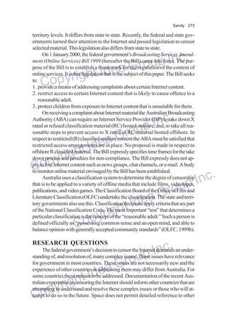 Sandy 273

territory levels. It differs from state to state. Recently, the federal and state governments turned their attention to the Internet and passed legislation to censor
selected material. This legislation also differs from state to state.
On 1 January 2000, the federal government’s Broadcasting Services Amendment (Online Services) Bill 1999 (hereafter the Bill) came into force. The purpose of the Bill is to establish a framework for the regulation of the content of
online services. It is this legislation that is the subject of this paper. The Bill seeks
to:
1. provide a means of addressing complaints about certain Internet content.
2. restrict access to certain Internet content that is likely to cause offence to a
reasonable adult.
3. protect children from exposure to Internet content that is unsuitable for them.
On receiving a complaint about Internet material the Australian Broadcasting
Authority (ABA) can require an Internet Service Provider (ISP) to take down X
rated or refused classification material (RC) hosted onshore, and, to take all reasonable steps to prevent access to X rated or RC material hosted offshore. In
respect to restricted (R) classified onshore content the ABA must be satisfied that
restricted access arrangements are in place. No proposal is made in respect to
offshore R classified material. The Bill expressly specifies time frames for the take
down process and penalties for non-compliance. The Bill expressly does not apply to live Internet content such as news groups, chat channels, or e-mail. A body
to monitor online material envisaged by the Bill has been established.
Australia uses a classification system to determine the degree of censorship
that is to be applied to a variety of offline media that include films, videotapes,
publications, and video games. The Classification Board of the Office of Film and
Literature Classification (OLFC) undertake the classification. The state and territory governments also use this. Classification decisions apply criteria that are part
of the National Classification Code. The most important “test” that determines a
particular classification is the concept of the “reasonable adult.” Such a person is
defined officially as “possessing common sense and an open mind, and able to
balance opinion with generally accepted community standards” (OLFC, 1999b).

p Inc.
a Grou
e
right Id
Copy

Inc.
oup
Gr
Idea
ght
pyri
Co
dea
ht I
yrig
Cop

nc.
up I
Gro

Inc.
oup
Gr
Idea
ight
pyr
Co
RESEARCH QUESTIONS

The federal government’s decision to censor the Internet demands an understanding of, and resolution of, many complex issues. These issues have relevance
for government in most countries. These issues are not necessarily new and the
experience of other countries in addressing them may differ from Australia. For
some countries these remain to be addressed. Documentation of the recent Australian experience in censoring the Internet should inform other countries that are
attempting to understand and resolve these complex issues or those who will attempt to do so in the future. Space does not permit detailed reference to other

 