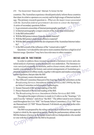 274

The Government “Downunder” Attempts To Censor the Net

countries. The Australian experience should particularly inform those countries
that share its relative openness as a society and its high usage of Internet technology. The primary research question is - What are the major issues associated
with the Australian federal government’s decision to censor the Internet?
A series of secondary questions follow:
1. Is government censorship of Internet pornography justified?
2. Is Internet pornography a major concern of the Australian community?
3. Is the Bill enforceable?
4. Will the Bill protect minors from unsuitable material?
5. Will the Bill protect adults form offensive material?
6. Will the Bill seriously inhibit the development of the Australian Internet industry?
7. Is the Bill a result of the influence of the “conservative right?”
Questions 1 to 6 should be relevant to most countries that have a high level of
Internet usage. Question 7 may have less relevance to other countries.

nc.
up I
Gro
dea
ht I
yrig
Cop

nc.
RESEARCH METHOD
up I review and a deIn order to address these research questions a literature
ro
Gwas undertaken. The literature retailed analysis of primary source documents
a
view surveyed censorship in Australia, and to a lesser extent, other countries. It
deand current arrangements of Australian govht I
mainly concentrated on the history
.
ernment regulation of offline media, together with reports and studies concerning Inc
yrig pre-date the Bill
p that
online
Coregulation, source documents are:
oup
The primary
Gr on the
a
1. The Official Committee Hansard of the hearings from the submitters
IdeBill 1999 by the SenBroadcasting Services Amendment (Onlinet
Services)
ate Select Committee on Informationigh
Technologies.
2. Senate Hansard of the second reading of the Bill.
pyr of the Bill.
3. House Hansard of the second reading
Co Amendment (Online Services) Bill 1999.
4. The Broadcasting Services
Throughout the paper reference is made to (1) above as the “hearings,” (2)
and (3) as the “debates” and (4) as “the Bill.” The abbreviated in-text citation
used throughout for (1) is “SSC” for Senate Select Committee), (2) is “SH” Senate Hansard and (3) “HH” House Hansard. Full details are provided in the references section.
The Bill was prepared by the ruling conservative coalition but was opposed
in part or whole by the opposition parties. During the parliamentary debate on the
Bill the balance of power in the Senate rested with two Independents who needed
to vote with the Coalition for the Bill to be passed.

dea
ht I
yrig
Cop

nc.
up I
Gro

 