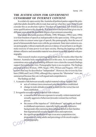 Sandy 275

THE JUSTIFICATION FOR GOVERNMENT
CENSORSHIP OF INTERNET CONTENT
In a relatively open society like Australia all political parties support the principle that adults should be able to read, hear and see what they want. None would
consider this as an absolute right to “freedom of expression. All would accept
some qualification to this freedom. It is how this is interpreted that gives rise to
different views about the justifiable degree of government censorship
The classic libertarian position (Whittle, 1998; Whitaker, 1994; Carol, 1994)
is to treat freedom of speech as indispensable to the open society. If the government wishes to censor some type of speech, like pornography, then the onus of
proof of demonstrable harm rests with the government. State intervention to censor pornography without empirically proven evidence of social harm is an illegitimate exercise of state power in an open society. During the hearings and the
debates offensive and unsuitable material was almost invariable equated with pornography.
Most research studies on pornographic harm are for media other than the
Internet. Australia lacks empirical research in this area. As is common for any
contentious area each group holding different views claim the research findings
support their particular view. Pornographic harm is no exception. The findings
summarised here (Felson, 1999; Segal, 1992; Wilson and Nugent, 1987) are
reviews that may be described as “independent”. However, the reviews by Graham (2000) and Carol (1994), although they espouse the “libertarian” view, are
summarised because they are well argued and comprehensive.
The findings are that:
1. A causative link between sexually explicit material with no violence and:
• acts of violence (non consensual acts) has not been established.
• change in male attitudes towards women (for the worse) has not
been established.
2. In regard to sexually explicit material with violence:
• a causative link between exposure to sexually violent material and
sexually aggressive behaviour (towards woman) has not been
proven.
• the causes of the impulses of “child abusers” and rapists are found
in childhood experiences, especially highly sexually repressive
backgrounds often stemming from religious beliefs in their families
that stigmatised all sexual responsiveness and expression.
• the significant predictors of rape in an area is population size,
proportion of young adults and percentage of divorced couples –
not pornography.

p Inc.
a Grou
e
right Id
Copy

Inc.
oup
Gr
Idea
ght
pyri
Co
dea
ht I
yrig
Cop

nc.
up I
Gro

Inc.
oup
Gr
Idea
ight
pyr
Co

 