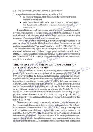 276

The Government “Downunder” Attempts To Censor the Net

3. In regard to violent material with nothing sexually explicit:
• no conclusive causative link between media violence and violent
offences is established.
• notwithstanding the point above, many researchers are convinced
that there is sufficient tentative evidence of harmful effects to
warrant caution.
In regard to minors and pornographic harm there are no reported studies for
obvious ethical reasons. In the case of images of paedophilia or images of incest
with minors it is widely agreed that these be illegal because it is assumed that
production of such images involve non-consensual acts.
There is little empirical support to justify censorship of pornography in an
open society on the grounds of being harmful to adults. During the hearings and
parliamentary debates the “free speech” issue was raised (SH 5199; 5207; 5213).
The Democrats specifically argued that “blocking lists used in filters should be fully
disclosed” and was concerned about “inappropriate and inadvertent blocking”
(SH 5201). Supporters of the legislation argued that it did not suppress free speech
(SCC150; HH 6907; SH 5219). Little beyond assertions was said about pornographic harm to adults.

nc.
up I
Gro
dea
ht I
yrig
Cop

nc.
up I
Gro
THE NEED FOR GOVERNMENT CENSORSHIP OF
dea
ht I
INTERNETiPORNOGRAPHY
c.
yr g
The coalition claimed that the Bill was a response to a major concern ex- In
p
pressed by the Australian community about
CoThey argued that the Bill was neededInternet pornography (SHr5218; HH
oup
6907).
to regulate online what was already
regulated offline. During the debates the coalition claimed that the Bill had atea G made by
Id
tracted little or no criticism from the public (SH 5218). Reference was
htBill, to an unnamed American
Minister Alston, who had responsibility for the
yrig relevant for Australia. He then asstudy of parent need that was claimed to be
Cop that the Internet is awash with pornograserted that Internet pornography is a major social problem for Australia (SH 5218).
Indeed, the Coalition members believed
phy with a claim that 60% of Internet content is pornography (SSC 49; 73).
Internet Industry representatives at the hearings reacted with incredulity to this
claim (SSC 49; 73).
No comprehensive study on community attitudes to Internet pornography
has been conducted in Australia. Both opponents and supporters of the Bill provided anecdotal evidence to support their case (SH 5210; 5212). What empirical
evidence exists suggests that Internet pornography is not a major community concern (SSC 260ff; 297-299). The spokesperson for the Australian Library and
Information Association (ALIA) was questioned at the hearings about the measures in place in libraries throughout the country to protect minors from accessing
unsuitable Internet material. Coalition members expressed disbelief and became

dea
ht I
yrig
Cop

nc.
up I
Gro

 